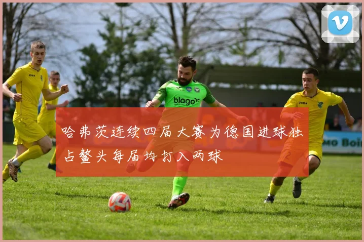 哈弗茨连续四届大赛为德国进球独占鳌头每届均打入两球