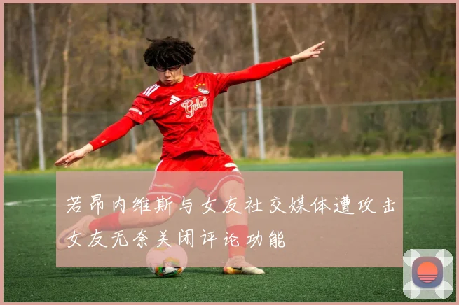 若昂内维斯与女友社交媒体遭攻击女友无奈关闭评论功能
