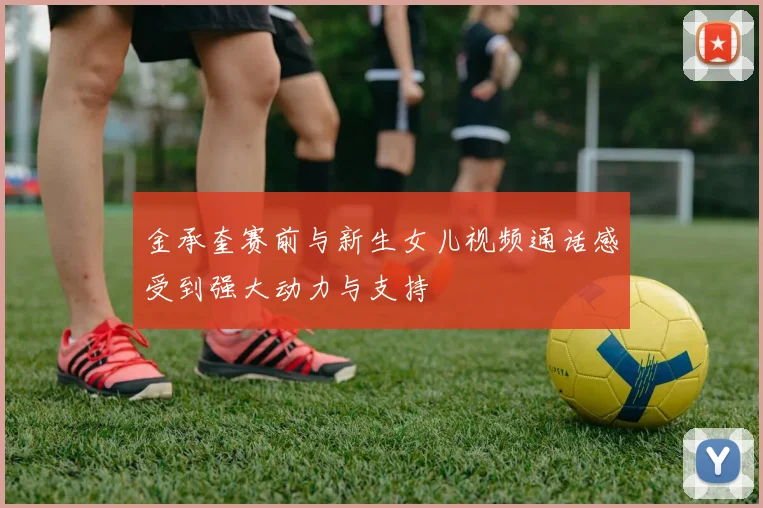 金承奎赛前与新生女儿视频通话感受到强大动力与支持