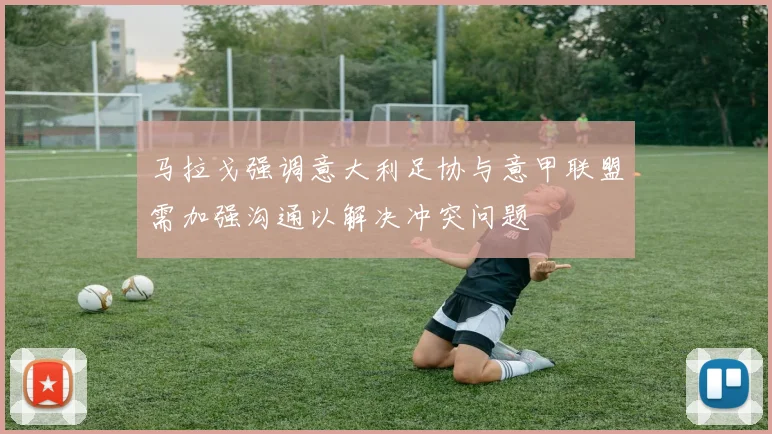 马拉戈强调意大利足协与意甲联盟需加强沟通以解决冲突问题