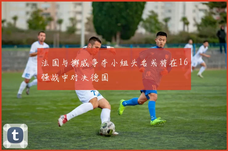 法国与挪威争夺小组头名或将在16强战中对决德国