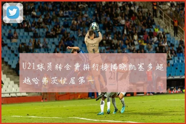 U21球员转会费排行榜揭晓凯塞多超越哈弗茨位居第一