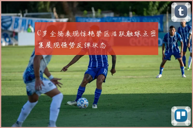 C罗全场表现惊艳禁区活跃触球点密集展现强势反弹状态