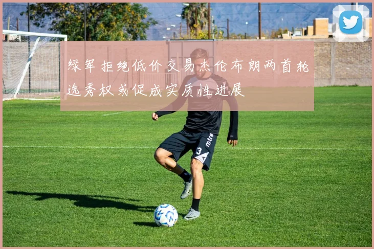 绿军拒绝低价交易杰伦布朗两首轮选秀权或促成实质性进展