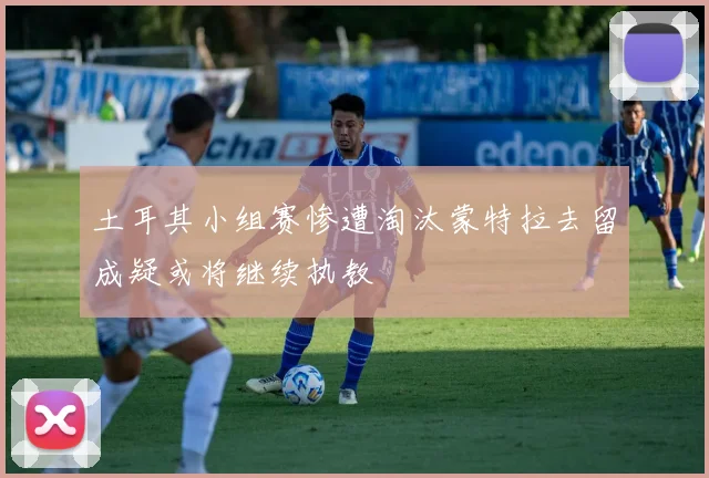 土耳其小组赛惨遭淘汰蒙特拉去留成疑或将继续执教