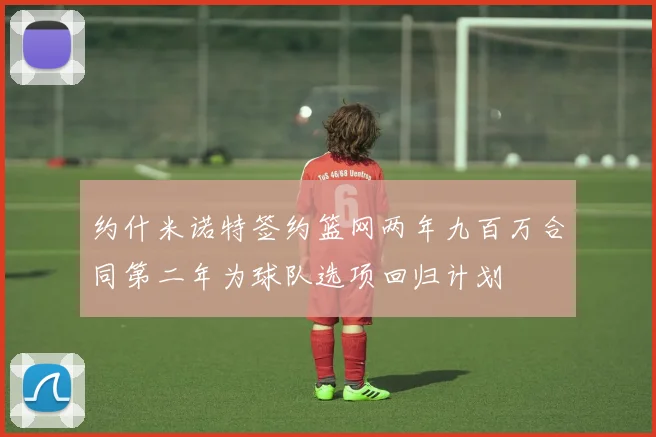 约什米诺特签约篮网两年九百万合同第二年为球队选项回归计划