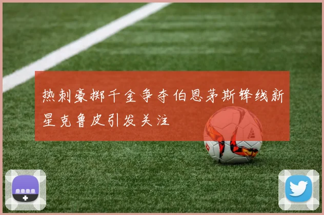 热刺豪掷千金争夺伯恩茅斯锋线新星克鲁皮引发关注