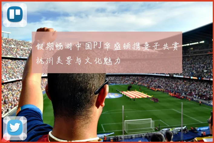假期畅游中国PJ华盛顿携妻子共赏杭州美景与文化魅力